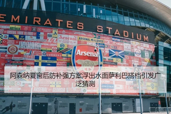 阿森纳夏窗后防补强方案浮出水面萨利巴搭档引发广泛猜测